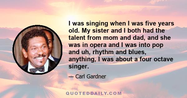 I was singing when I was five years old. My sister and I both had the talent from mom and dad, and she was in opera and I was into pop and uh, rhythm and blues, anything, I was about a four octave singer.