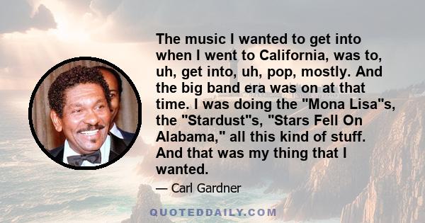 The music I wanted to get into when I went to California, was to, uh, get into, uh, pop, mostly. And the big band era was on at that time. I was doing the Mona Lisas, the Stardusts, Stars Fell On Alabama, all this kind