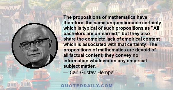 The propositions of mathematics have, therefore, the same unquestionable certainty which is typical of such propositions as All bachelors are unmarried, but they also share the complete lack of empirical content which