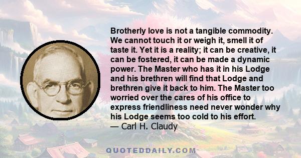 Brotherly love is not a tangible commodity. We cannot touch it or weigh it, smell it of taste it. Yet it is a reality; it can be creative, it can be fostered, it can be made a dynamic power. The Master who has it in his 