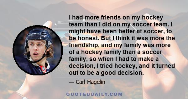 I had more friends on my hockey team than I did on my soccer team. I might have been better at soccer, to be honest. But I think it was more the friendship, and my family was more of a hockey family than a soccer