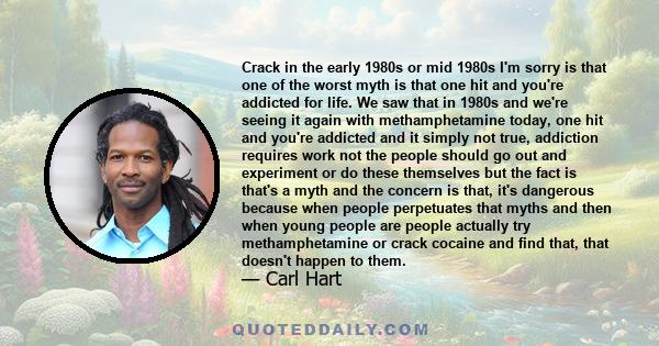 Crack in the early 1980s or mid 1980s I'm sorry is that one of the worst myth is that one hit and you're addicted for life. We saw that in 1980s and we're seeing it again with methamphetamine today, one hit and you're