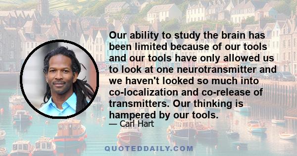 Our ability to study the brain has been limited because of our tools and our tools have only allowed us to look at one neurotransmitter and we haven't looked so much into co-localization and co-release of transmitters.