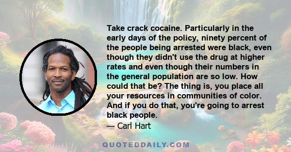 Take crack cocaine. Particularly in the early days of the policy, ninety percent of the people being arrested were black, even though they didn't use the drug at higher rates and even though their numbers in the general 