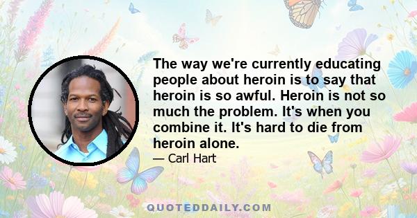 The way we're currently educating people about heroin is to say that heroin is so awful. Heroin is not so much the problem. It's when you combine it. It's hard to die from heroin alone.