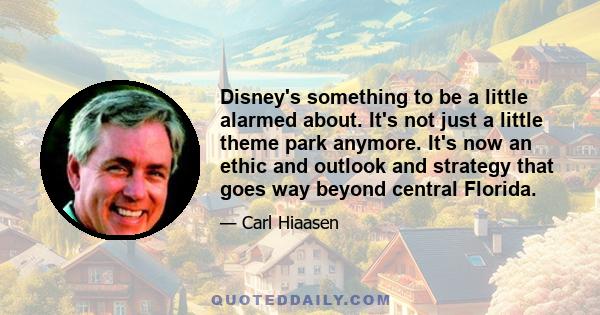 Disney's something to be a little alarmed about. It's not just a little theme park anymore. It's now an ethic and outlook and strategy that goes way beyond central Florida.