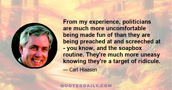 From my experience, politicians are much more uncomfortable being made fun of than they are being preached at and screeched at - you know, and the soapbox routine. They're much more uneasy knowing they're a target of