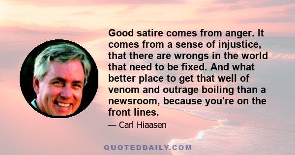 Good satire comes from anger. It comes from a sense of injustice, that there are wrongs in the world that need to be fixed. And what better place to get that well of venom and outrage boiling than a newsroom, because