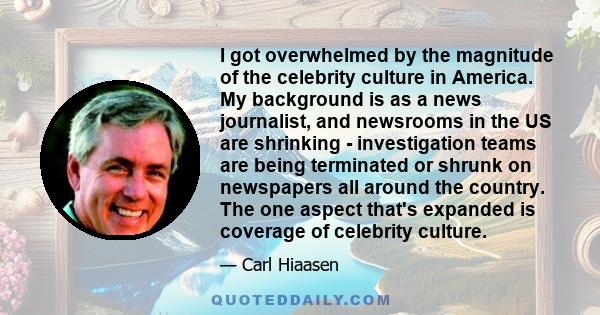 I got overwhelmed by the magnitude of the celebrity culture in America. My background is as a news journalist, and newsrooms in the US are shrinking - investigation teams are being terminated or shrunk on newspapers all 