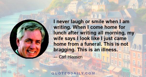 I never laugh or smile when I am writing. When I come home for lunch after writing all morning, my wife says I look like I just came home from a funeral. This is not bragging. This is an illness.