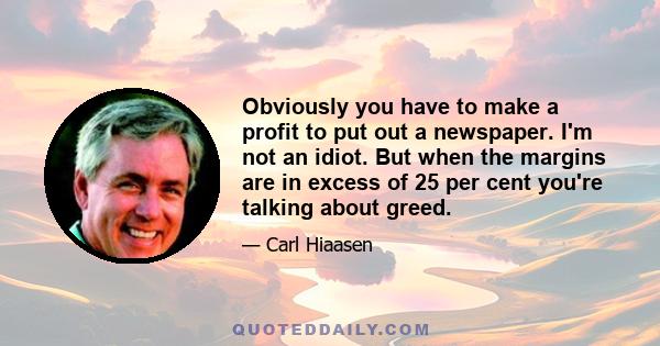 Obviously you have to make a profit to put out a newspaper. I'm not an idiot. But when the margins are in excess of 25 per cent you're talking about greed.