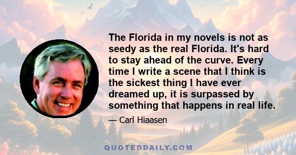 The Florida in my novels is not as seedy as the real Florida. It's hard to stay ahead of the curve. Every time I write a scene that I think is the sickest thing I have ever dreamed up, it is surpassed by something that