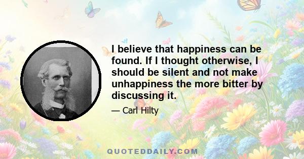 I believe that happiness can be found. If I thought otherwise, I should be silent and not make unhappiness the more bitter by discussing it.