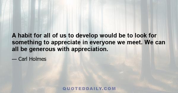 A habit for all of us to develop would be to look for something to appreciate in everyone we meet. We can all be generous with appreciation. Everyone is grateful for it. It improves every human relationship, it brings