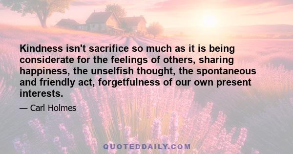 Kindness isn't sacrifice so much as it is being considerate for the feelings of others, sharing happiness, the unselfish thought, the spontaneous and friendly act, forgetfulness of our own present interests.