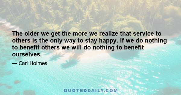 The older we get the more we realize that service to others is the only way to stay happy. If we do nothing to benefit others we will do nothing to benefit ourselves.