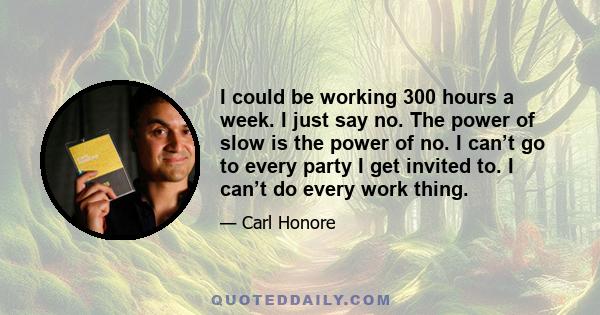 I could be working 300 hours a week. I just say no. The power of slow is the power of no. I can’t go to every party I get invited to. I can’t do every work thing.