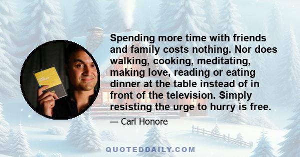 Spending more time with friends and family costs nothing. Nor does walking, cooking, meditating, making love, reading or eating dinner at the table instead of in front of the television. Simply resisting the urge to