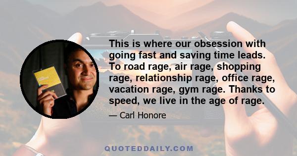 This is where our obsession with going fast and saving time leads. To road rage, air rage, shopping rage, relationship rage, office rage, vacation rage, gym rage. Thanks to speed, we live in the age of rage.