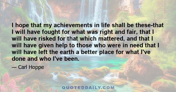 I hope that my achievements in life shall be these-that I will have fought for what was right and fair, that I will have risked for that which mattered, and that I will have given help to those who were in need that I