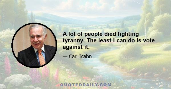 A lot of people died fighting tyranny. The least I can do is vote against it.