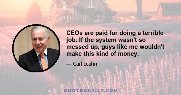 CEOs are paid for doing a terrible job. If the system wasn't so messed up, guys like me wouldn't make this kind of money.