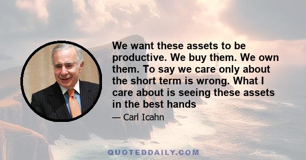 We want these assets to be productive. We buy them. We own them. To say we care only about the short term is wrong. What I care about is seeing these assets in the best hands