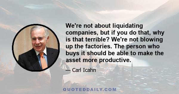 We're not about liquidating companies, but if you do that, why is that terrible? We're not blowing up the factories. The person who buys it should be able to make the asset more productive.