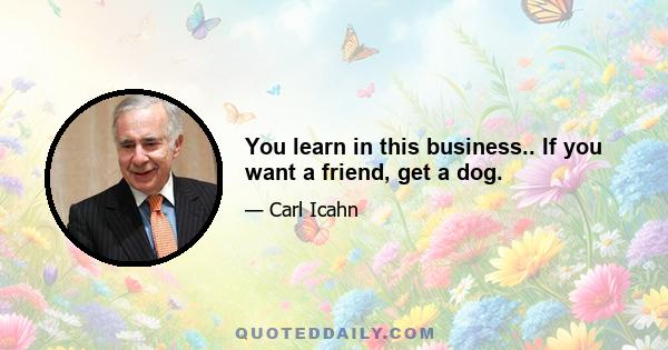 You learn in this business.. If you want a friend, get a dog.