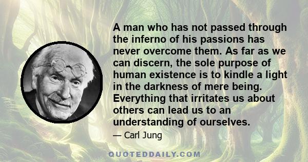 A man who has not passed through the inferno of his passions has never overcome them. As far as we can discern, the sole purpose of human existence is to kindle a light in the darkness of mere being. Everything that