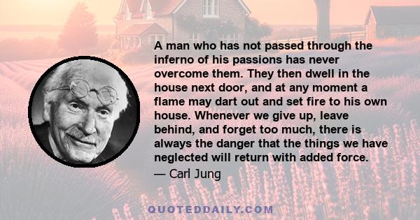 A man who has not passed through the inferno of his passions has never overcome them. They then dwell in the house next door, and at any moment a flame may dart out and set fire to his own house. Whenever we give up,