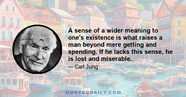 A sense of a wider meaning to one's existence is what raises a man beyond mere getting and spending. If he lacks this sense, he is lost and miserable.