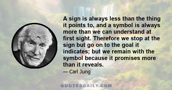 A sign is always less than the thing it points to, and a symbol is always more than we can understand at first sight. Therefore we stop at the sign but go on to the goal it indicates; but we remain with the symbol