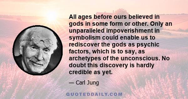 All ages before ours believed in gods in some form or other. Only an unparalleled impoverishment in symbolism could enable us to rediscover the gods as psychic factors, which is to say, as archetypes of the unconscious. 