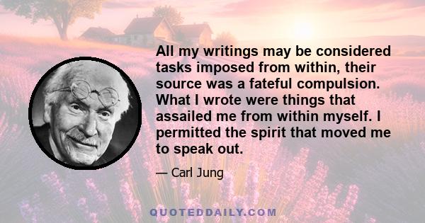 All my writings may be considered tasks imposed from within, their source was a fateful compulsion. What I wrote were things that assailed me from within myself. I permitted the spirit that moved me to speak out.