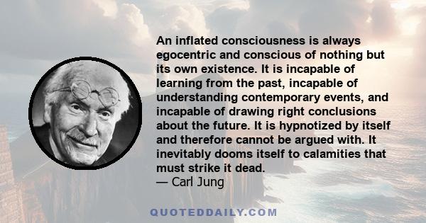 An inflated consciousness is always egocentric and conscious of nothing but its own existence. It is incapable of learning from the past, incapable of understanding contemporary events, and incapable of drawing right