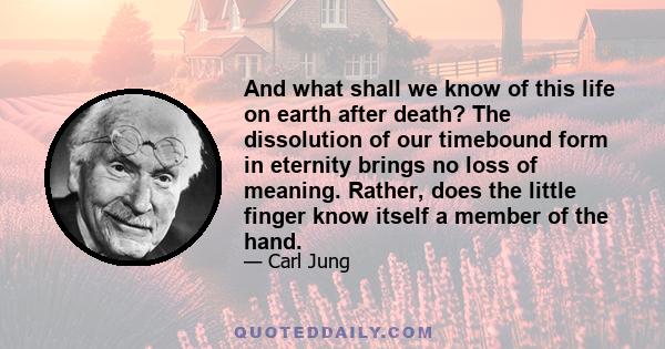 And what shall we know of this life on earth after death? The dissolution of our timebound form in eternity brings no loss of meaning. Rather, does the little finger know itself a member of the hand.