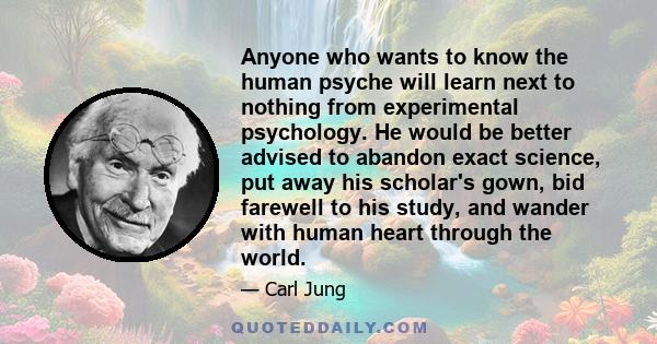 Anyone who wants to know the human psyche will learn next to nothing from experimental psychology. He would be better advised to abandon exact science, put away his scholar's gown, bid farewell to his study, and wander