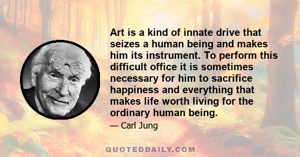 Art is a kind of innate drive that seizes a human being and makes him its instrument. To perform this difficult office it is sometimes necessary for him to sacrifice happiness and everything that makes life worth living 