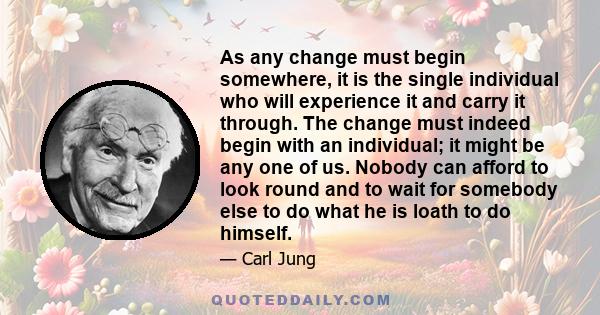 As any change must begin somewhere, it is the single individual who will experience it and carry it through. The change must indeed begin with an individual; it might be any one of us. Nobody can afford to look round