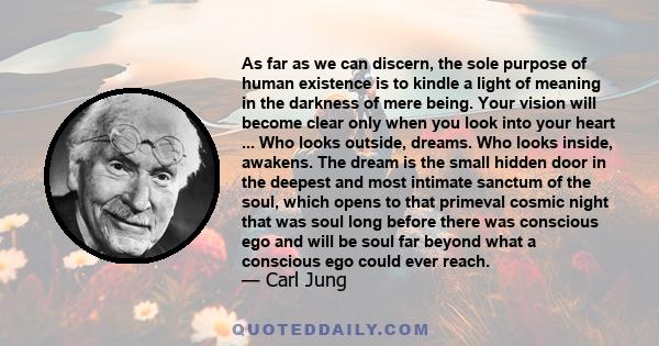 As far as we can discern, the sole purpose of human existence is to kindle a light of meaning in the darkness of mere being. Your vision will become clear only when you look into your heart ... Who looks outside,