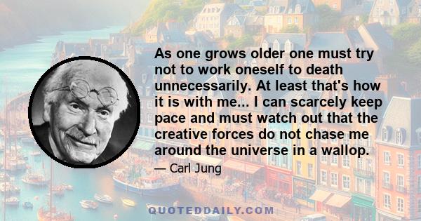 As one grows older one must try not to work oneself to death unnecessarily. At least that's how it is with me... I can scarcely keep pace and must watch out that the creative forces do not chase me around the universe