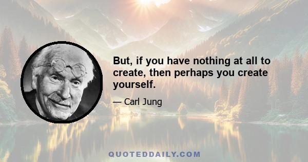 But, if you have nothing at all to create, then perhaps you create yourself.