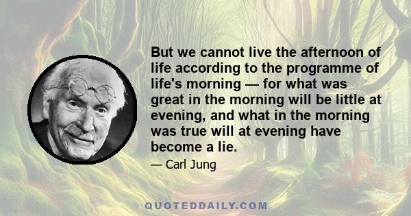 But we cannot live the afternoon of life according to the programme of life's morning — for what was great in the morning will be little at evening, and what in the morning was true will at evening have become a lie.