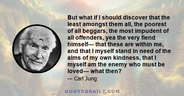 But what if I should discover that the least amongst them all, the poorest of all beggars, the most impudent of all offenders, yea the very fiend himself— that these are within me, and that I myself stand in need of the 