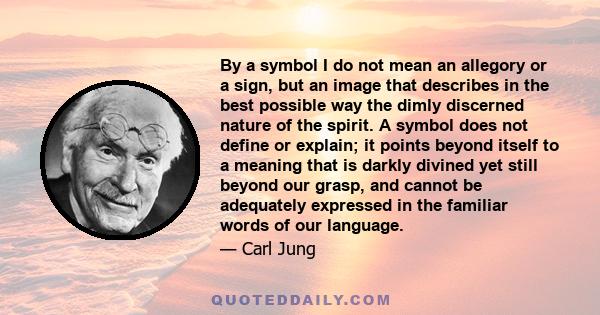 By a symbol I do not mean an allegory or a sign, but an image that describes in the best possible way the dimly discerned nature of the spirit. A symbol does not define or explain; it points beyond itself to a meaning