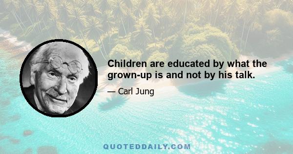 Children are educated by what the grown-up is and not by his talk.