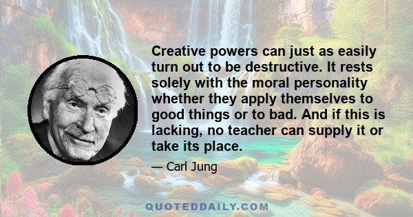 Creative powers can just as easily turn out to be destructive. It rests solely with the moral personality whether they apply themselves to good things or to bad. And if this is lacking, no teacher can supply it or take