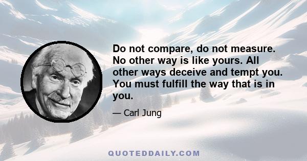 Do not compare, do not measure. No other way is like yours. All other ways deceive and tempt you. You must fulfill the way that is in you.