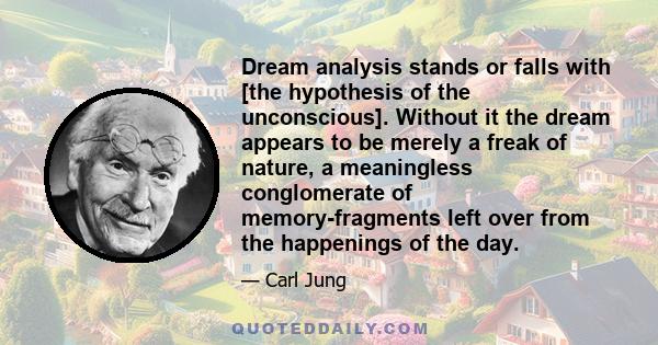 Dream analysis stands or falls with [the hypothesis of the unconscious]. Without it the dream appears to be merely a freak of nature, a meaningless conglomerate of memory-fragments left over from the happenings of the